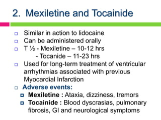 2. Mexiletine and Tocainide
 Similar in action to lidocaine
 Can be administered orally
 T ½ - Mexiletine – 10-12 hrs
- Tocanide – 11-23 hrs
 Used for long-term treatment of ventricular
arrhythmias associated with previous
Myocardial Infarction
 Adverse events:
 Mexiletine : Ataxia, dizziness, tremors
 Tocainide : Blood dyscrasias, pulmonary
fibrosis, GI and neurological symptoms
 