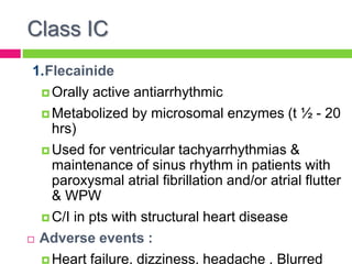 Class IC
1.Flecainide
 Orally active antiarrhythmic
 Metabolized by microsomal enzymes (t ½ - 20
hrs)
 Used for ventricular tachyarrhythmias &
maintenance of sinus rhythm in patients with
paroxysmal atrial fibrillation and/or atrial flutter
& WPW
 C/I in pts with structural heart disease
 Adverse events :
 Heart failure, dizziness, headache , Blurred
 