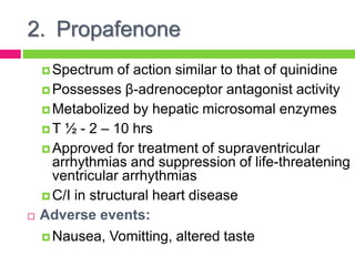 2. Propafenone
 Spectrum of action similar to that of quinidine
 Possesses β-adrenoceptor antagonist activity
 Metabolized by hepatic microsomal enzymes
 T ½ - 2 – 10 hrs
 Approved for treatment of supraventricular
arrhythmias and suppression of life-threatening
ventricular arrhythmias
 C/I in structural heart disease
 Adverse events:
 Nausea, Vomitting, altered taste
 