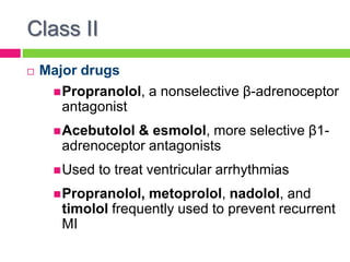 Class II
 Major drugs
Propranolol, a nonselective β-adrenoceptor
antagonist
Acebutolol & esmolol, more selective β1-
adrenoceptor antagonists
Used to treat ventricular arrhythmias
Propranolol, metoprolol, nadolol, and
timolol frequently used to prevent recurrent
MI
 