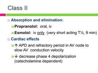Class II
 Absorption and elimination:
 Propranolol: oral, iv
 Esmolol: iv only (very short acting T½, 9 min)
 Cardiac effects
  APD and refractory period in AV node to
slow AV conduction velocity
  decrease phase 4 depolarization
(catecholamine dependent)
 