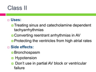 Class II
 Uses:
 Treating sinus and catecholamine dependent
tachyarrhythmias
 Converting reentrant arrhythmias in AV
 Protecting the ventricles from high atrial rates
 Side effects:
 Bronchospasm
 Hypotension
 Don’t use in partial AV block or ventricular
failure
 