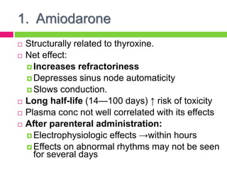 1. Amiodarone
 Structurally related to thyroxine.
 Net effect:
 Increases refractoriness
 Depresses sinus node automaticity
 Slows conduction.
 Long half-life (14—100 days) ↑ risk of toxicity
 Plasma conc not well correlated with its effects
 After parenteral administration:
 Electrophysiologic effects →within hours
 Effects on abnormal rhythms may not be seen
for several days
 