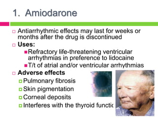 1. Amiodarone
 Antiarrhythmic effects may last for weeks or
months after the drug is discontinued
 Uses:
Refractory life-threatening ventricular
arrhythmias in preference to lidocaine
T/t of atrial and/or ventricular arrhythmias
 Adverse effects
 Pulmonary fibrosis
 Skin pigmentation
 Corneal deposits
 Interferes with the thyroid function
 