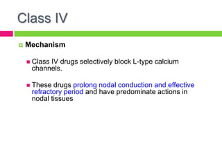 Class IV
 Mechanism
 Class IV drugs selectively block L-type calcium
channels.
 These drugs prolong nodal conduction and effective
refractory period and have predominate actions in
nodal tissues
 