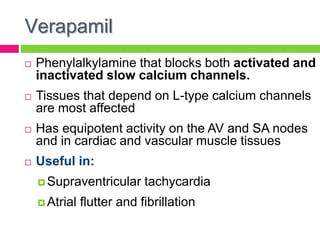 Verapamil
 Phenylalkylamine that blocks both activated and
inactivated slow calcium channels.
 Tissues that depend on L-type calcium channels
are most affected
 Has equipotent activity on the AV and SA nodes
and in cardiac and vascular muscle tissues
 Useful in:
 Supraventricular tachycardia
 Atrial flutter and fibrillation
 