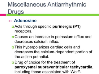Miscellaneous Antiarrhythmic
Drugs
 Adenosine
 Acts through specific purinergic (P1)
receptors.
 Causes an increase in potassium efflux and
decreases calcium influx.
 This hyperpolarizes cardiac cells and
decreases the calcium-dependent portion of
the action potential.
 Drug of choice for the treatment of
paroxysmal supraventricular tachycardia,
including those associated with Wolff-
 