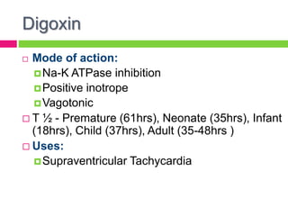 Digoxin
 Mode of action:
Na-K ATPase inhibition
Positive inotrope
Vagotonic
 T ½ - Premature (61hrs), Neonate (35hrs), Infant
(18hrs), Child (37hrs), Adult (35-48hrs )
 Uses:
Supraventricular Tachycardia
 