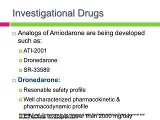 Investigational Drugs
 Analogs of Amiodarone are being developed
such as:
 ATI-2001
 Dronedarone
 SR-33589
 Dronedarone:
 Resonable safety profile
 Well characterized pharmacokinetic &
pharmacodynamic profile
 Effective in doses lower than 2000 mg/dayWolbrette D et al ; Dronedarone for the treatment of atrial fibrillation and atrial flutter: Approval and
efficacy ; Vasc Health Risk Manage 2010;6;517
 