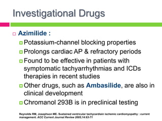 Investigational Drugs
 Azimilide :
 Potassium-channel blocking properties
 Prolongs cardiac AP & refractory periods
 Found to be effective in patients with
symptomatic tachyarrhythmias and ICDs
therapies in recent studies
 Other drugs, such as Ambasilide, are also in
clinical development
 Chromanol 293B is in preclinical testing
Reynolds RM, Josephson ME. Sustained ventricular tachycardiain ischemic cardiomyopathy : current
management. ACC Current Journal Review 2005;14:63-71
 