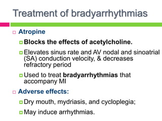 Treatment of bradyarrhythmias
 Atropine
 Blocks the effects of acetylcholine.
 Elevates sinus rate and AV nodal and sinoatrial
(SA) conduction velocity, & decreases
refractory period
 Used to treat bradyarrhythmias that
accompany MI
 Adverse effects:
 Dry mouth, mydriasis, and cycloplegia;
 May induce arrhythmias.
 