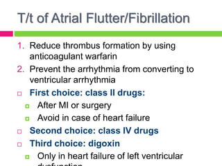 T/t of Atrial Flutter/Fibrillation
1. Reduce thrombus formation by using
anticoagulant warfarin
2. Prevent the arrhythmia from converting to
ventricular arrhythmia
 First choice: class II drugs:
 After MI or surgery
 Avoid in case of heart failure
 Second choice: class IV drugs
 Third choice: digoxin
 Only in heart failure of left ventricular
 