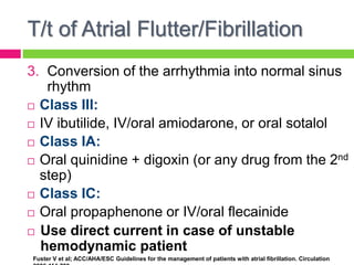 T/t of Atrial Flutter/Fibrillation
3. Conversion of the arrhythmia into normal sinus
rhythm
 Class III:
 IV ibutilide, IV/oral amiodarone, or oral sotalol
 Class IA:
 Oral quinidine + digoxin (or any drug from the 2nd
step)
 Class IC:
 Oral propaphenone or IV/oral flecainide
 Use direct current in case of unstable
hemodynamic patient
Fuster V et al; ACC/AHA/ESC Guidelines for the management of patients with atrial fibrillation. Circulation
 