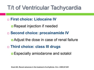 T/t of Ventricular Tachycardia
 First choice: Lidocaine IV
 Repeat injection if needed
 Second choice: procainamide IV
 Adjust the dose in case of renal failure
 Third choice: class III drugs
 Especially amiodarone and sotalol
Grant AO, Recent advances in the treatment of arrhythmia. Circ J 2003;67;651
 