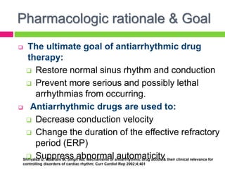 Pharmacologic rationale & Goal
 The ultimate goal of antiarrhythmic drug
therapy:
 Restore normal sinus rhythm and conduction
 Prevent more serious and possibly lethal
arrhythmias from occurring.
 Antiarrhythmic drugs are used to:
 Decrease conduction velocity
 Change the duration of the effective refractory
period (ERP)
 Suppress abnormal automaticityShrivatsa U, Wadhani M, Singh AB; Mechanisms of antiarrhythmic drug action & their clinical relevance for
controlling disorders of cardiac rhythm; Curr Cardiol Rep 2002;4;401
 