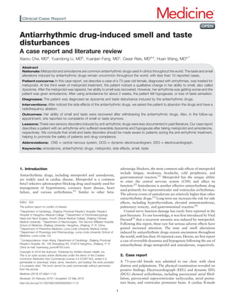 Antiarrhythmic drug-induced smell and taste
disturbances
A case report and literature review
Xiaoru Che, MDa
, Yuandong Li, MDb
, Yuanjian Fang, MDc
, Cesar Reis, MDd,e
, Huan Wang, MDa,∗
Abstract
Rationale: Metoprolol and amiodarone are common antiarrhythmic drugs used in clinics throughout the world. The taste and smell
alterations induced by antiarrhythmic drugs remain uncommon throughout the world, with less than 10 reported cases.
Patient concerns: In this case report, we describe a case of a 73-year-old female, diagnosed with arrhythmias, was treated for
metoprolol. At the third week of metoprolol treatment, the patient noticed a qualitative change in her ability to smell, also called
dysosmia. After the metoprolol was tapered, her ability to smell was recovered. However, her arrhythmia was getting worse and the
patient was given amiodarone. After using amiodarone for about 2 weeks, the patient felt hypogeusia, or loss of taste sensation.
Diagnoses: The patient was diagnosed as dysosmia and taste disturbance induced by the antiarrhythmic drugs.
Interventions: After noticed the side effects of the antiarrhythmic drugs, we asked the patient to abandon the drugs and have a
radiofrequency ablation.
Outcomes: Her ability of smell and taste were recovered after withdrawing the antiarrhythmic drugs. Also, in the follow-up
appointment, she reported no complaints of smell or taste anymore.
Lessons: These rare sensory disorders induced by anti-arrhythmic drugs were less documented in past literature. Our case report
describes a patient with an arrhythmia who suffered reversible dysosmia and hypogeusia after taking metoprolol and amiodarone,
respectively. We conclude that smell and taste disorders should be made aware to patients during the anti-arrhythmic treatment,
helping to promote the safety of patients and drug compliance.
Abbreviations: CNS = central nervous system, DCG = dynamic electrocardiogram, EEG = electrocardiograph.
Keywords: amiodarone, antiarrhythmic drugs, metoprolol, side effects, smell, taste
1. Introduction
Antiarrhythmic drugs, including metoprolol and amiodarone,
are widely used in cardiac disease. Metoprolol is a common
beta1-selective adrenoceptor blocking drug used mainly used for
management of hypertension, coronary heart disease, heart
failure, and various arrhythmias.[1]
Similar to other beta-
adrenergic blockers, the most common side effects of metoprolol
include fatigue, weakness, headache, cold peripheries, and
gastrointestinal reaction.[1]
Metoprolol has the unique ability
to enter the central nervous system (CNS) and affect its
function.[2]
Amiodarone is another effective antiarrhythmic drug
used primarily for supraventricular and ventricular arrhythmias.
The adverse events of amiodarone are relatively higher than other
antiarrhythmic drugs.[3]
Long-term use increases the risk for side
effects, including hyperthyroidism, elevated aminotransferase,
pulmonary toxicity, and gastrointestinal reaction.[4]
Cranial nerve function damage has rarely been reported in the
past literature. To our knowledge, it was ﬁrst introduced by Vital
Durand[5]
that a recurrent anosmia was induced by metoprolol.
Following this report, these rare but serious adverse effects have
gained increased attention. The taste and smell alterations
induced by antiarrhythmic drugs remain uncommon throughout
the world, with less than 10 reported cases. Herein, we ﬁrst report
a case of reversible dysosmia and hypogeusia following the use of
antiarrhythmic drugs metoprolol and amiodarone, respectively.
2. Case report
A 73-year-old female was admitted to our clinic with chest
distress and palpitations. The physical examination revealed no
positive ﬁndings. Electrocardiograph (EEG) and dynamic EEG
(DCG) showed arrhythmias, including paroxysmal atrial ﬁbril-
lation, paroxysmal supraventricular tachycardia, atrial prema-
ture beats, and ventricular premature beats. A cardiac B-mode
Editor: N/A.
The authors report no conﬂict of interest.
a
Department of Cardiology, Zhejiang Provincial People’s Hospital, People’s
Hospital of Hangzhou Medical College, b
Department of Otorhinolaryngology
Head and Neck Surgery, Fourth Clinical Medical College, Zhejiang Chinese
Medical University, c
Department of Neurosurgery, The Second Afﬁliated Hospital,
School of Medicine, Zhejiang University, Hangzhou, Zhejiang, P. R. China,
d
Department of Preventive Medicine, Loma Linda University Medical Center,
e
Department of Physiology and Pharmacology, Loma Linda University School of
Medicine, Loma Linda, CA.
∗
Correspondence: Huan Wang, Department of Cardiology, Zhejiang Provincial
People’s Hospital, No. 158 Shangtang Rd, 310014 Hangzhou, Zhejiang, P. R.
China (e-mail: huanwang_pumc@163.com).
Copyright © 2018 the Author(s). Published by Wolters Kluwer Health, Inc.
This is an open access article distributed under the terms of the Creative
Commons Attribution-Non Commercial License 4.0 (CCBY-NC), where it is
permissible to download, share, remix, transform, and buildup the work provided
it is properly cited. The work cannot be used commercially without permission
from the journal.
Medicine (2018) 97:29(e11112)
Received: 25 February 2018 / Accepted: 23 May 2018
http://dx.doi.org/10.1097/MD.0000000000011112
Clinical Case Report Medicine®
OPEN
1
 
