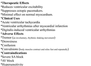 •Therapeutic Effects
•Reduces ventricular excitability
•Suppresses ectopic pacemakers.
•Minimal effect on normal myocardium.
•Clinical Uses
•Acute ventricular tachycardia
•Ventricular arrhythmias after myocardial infarction
•Digitalis-induced ventricular arrhythmias
•Adverse Effects
•Tremor (an involuntary, rhythmic shaking movement)
•Drowsiness
•Confusion
•Convulsions (body muscles contract and relax fast and repeatedly)
•Contraindications
•Severe SA block
•AV block
•Hypersensitivity
 
