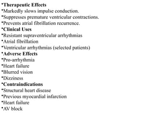 •Therapeutic Effects
•Markedly slows impulse conduction.
•Suppresses premature ventricular contractions.
•Prevents atrial fibrillation recurrence.
•Clinical Uses
•Resistant supraventricular arrhythmias
•Atrial fibrillation
•Ventricular arrhythmias (selected patients)
•Adverse Effects
•Pro-arrhythmia
•Heart failure
•Blurred vision
•Dizziness
•Contraindications
•Structural heart disease
•Previous myocardial infarction
•Heart failure
•AV block
 