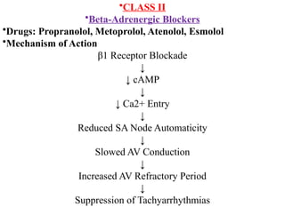 •CLASS II
•Beta-Adrenergic Blockers
•Drugs: Propranolol, Metoprolol, Atenolol, Esmolol
•Mechanism of Action
β1 Receptor Blockade
↓
↓ cAMP
↓
↓ Ca2+ Entry
↓
Reduced SA Node Automaticity
↓
Slowed AV Conduction
↓
Increased AV Refractory Period
↓
Suppression of Tachyarrhythmias
 