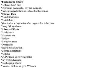 •Therapeutic Effects
•Reduces heart rate.
•Decreases myocardial oxygen demand.
•Prevents catecholamine-induced arrhythmias.
•Clinical Uses
•Atrial fibrillation
•Atrial flutter
•Ventricular arrhythmias after myocardial infarction
•Long QT syndrome
•Adverse Effects
•Bradycardia
•Hypotension
•Fatigue
•Bronchospasm
•Depression
•Erectile dysfunction
•Contraindications
•Asthma
•COPD (non-selective agents)
•Severe bradycardia
•Cardiogenic shock
•Second- or third-degree AV block
 