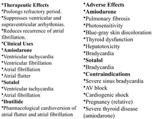 •Therapeutic Effects
•Prolongs refractory period.
•Suppresses ventricular and
supraventricular arrhythmias.
•Reduces recurrence of atrial
fibrillation.
•Clinical Uses
•Amiodarone
•Ventricular tachycardia
•Ventricular fibrillation
•Atrial fibrillation
•Atrial flutter
•Sotalol
•Ventricular tachycardia
•Atrial fibrillation
•Ibutilide
•Pharmacological cardioversion of
atrial flutter and atrial fibrillation
•Adverse Effects
•Amiodarone
•Pulmonary fibrosis
•Photosensitivity
•Blue-gray skin discoloration
•Thyroid dysfunction
•Hepatotoxicity
•Bradycardia
•Sotalol
•Bradycardia
•Contraindications
•Severe sinus bradycardia
•AV block
•Cardiogenic shock
•Pregnancy (relative)
•Severe thyroid disease
(amiodarone)
 