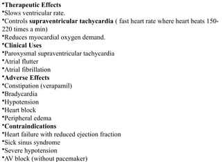 •Therapeutic Effects
•Slows ventricular rate.
•Controls supraventricular tachycardia ( fast heart rate where heart beats 150-
220 times a min)
•Reduces myocardial oxygen demand.
•Clinical Uses
•Paroxysmal supraventricular tachycardia
•Atrial flutter
•Atrial fibrillation
•Adverse Effects
•Constipation (verapamil)
•Bradycardia
•Hypotension
•Heart block
•Peripheral edema
•Contraindications
•Heart failure with reduced ejection fraction
•Sick sinus syndrome
•Severe hypotension
•AV block (without pacemaker)
 