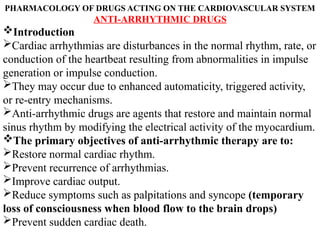 PHARMACOLOGY OF DRUGS ACTING ON THE CARDIOVASCULAR SYSTEM
ANTI-ARRHYTHMIC DRUGS
Introduction
Cardiac arrhythmias are disturbances in the normal rhythm, rate, or
conduction of the heartbeat resulting from abnormalities in impulse
generation or impulse conduction.
They may occur due to enhanced automaticity, triggered activity,
or re-entry mechanisms.
Anti-arrhythmic drugs are agents that restore and maintain normal
sinus rhythm by modifying the electrical activity of the myocardium.
The primary objectives of anti-arrhythmic therapy are to:
Restore normal cardiac rhythm.
Prevent recurrence of arrhythmias.
Improve cardiac output.
Reduce symptoms such as palpitations and syncope (temporary
loss of consciousness when blood flow to the brain drops)
Prevent sudden cardiac death.
 