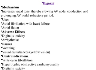 •Digoxin
•Mechanism
•Increases vagal tone, thereby slowing AV nodal conduction and
prolonging AV nodal refractory period.
•Uses
•Atrial fibrillation with heart failure
•Atrial flutter
•Adverse Effects
•Digitalis toxicity
•Arrhythmias
•Nausea
•Vomiting
•Visual disturbances (yellow vision)
•Contraindications
•Ventricular fibrillation
•Hypertrophic obstructive cardiomyopathy
•Digitalis toxicity
 