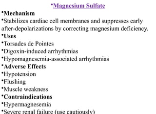 •Magnesium Sulfate
•Mechanism
•Stabilizes cardiac cell membranes and suppresses early
after-depolarizations by correcting magnesium deficiency.
•Uses
•Torsades de Pointes
•Digoxin-induced arrhythmias
•Hypomagnesemia-associated arrhythmias
•Adverse Effects
•Hypotension
•Flushing
•Muscle weakness
•Contraindications
•Hypermagnesemia
•Severe renal failure (use cautiously)
 