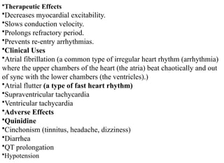 •Therapeutic Effects
•Decreases myocardial excitability.
•Slows conduction velocity.
•Prolongs refractory period.
•Prevents re-entry arrhythmias.
•Clinical Uses
•Atrial fibrillation (a common type of irregular heart rhythm (arrhythmia)
where the upper chambers of the heart (the atria) beat chaotically and out
of sync with the lower chambers (the ventricles).)
•Atrial flutter (a type of fast heart rhythm)
•Supraventricular tachycardia
•Ventricular tachycardia
•Adverse Effects
•Quinidine
•Cinchonism (tinnitus, headache, dizziness)
•Diarrhea
•QT prolongation
•Hypotension
 
