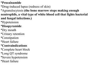 •Procainamide
•Drug-induced lupus (redness of skin)
•Agranulocytosis (the bone marrow stops making enough
neutrophils, a vital type of white blood cell that fights bacterial
and fungal infections.)
•Hypotension
•Disopyramide
•Dry mouth
•Urinary retention
•Constipation
•Heart failure
•Contraindications
•Complete heart block
•Long QT syndrome
•Severe hypotension
•Heart failure
 