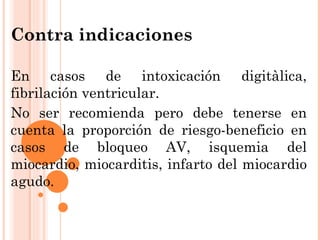 Contra indicaciones En casos de intoxicación digitàlica, fibrilación ventricular. No ser recomienda pero debe tenerse en cuenta la proporción de riesgo-beneficio en casos de bloqueo AV, isquemia del miocardio, miocarditis, infarto del miocardio agudo. 