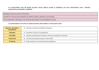 Los antiarrítmicos clase IB pueden presentar efectos aditivos cuando se administra con otros antiarrítmicos como : fenitoína,
propranolol, procainamida y quinidina.
Los antiarrítmicos de la clase IC pueden presentar efectos aditivos e interacciones como:
Rifampicina reduce los efectos de mexiletina
Aumento de concentraciones plasmáticas de teofilina cuando se administra con mexiletina.
Uso de bloqueadores adrenérgicos con mexiletina puede reducir la contractilidad del corazón.
Digoxina , flecainida y
propafenona
● Aumenta el riesgo de toxicidad de la digoxina.
Quinidina ● Incrementa el efecto de la propafenona
Cimetidina ● Aumenta concentraciones de plasma y riesgo de toxicidad por moricizina.
Propranolol ● Con moricizina puede aumentar el intervalo PR.
Warfarina ● Puede aumentar las concentraciones de propafenona.
 