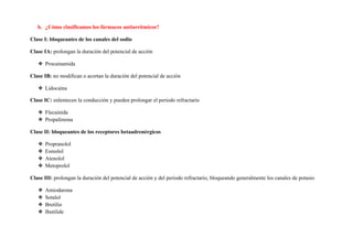b. ¿Cómo clasificamos los fármacos antiarrítmicos?
Clase I: bloqueantes de los canales del sodio
Clase IA: ​prolongan la duración del potencial de acción
❖ Procainamida
Clase IB: ​no modifican o acortan la duración del potencial de acción
❖ Lidocaína
Clase IC: ​enlentecen la conducción y pueden prolongar el periodo refractario
❖ Flecainida
❖ Propafenona
Clase II: bloqueantes de los receptores betaadrenérgicos
❖ Propranolol
❖ Esmolol
❖ Atenolol
❖ Metoprolol
Clase III: ​prolongan la duración del potencial de acción y del periodo refractario, bloqueando generalmente los canales de potasio
❖ Amiodarona
❖ Sotalol
❖ Bretilio
❖ Ibutilide
 