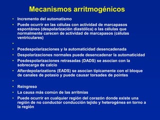 Mecanismos arritmogénicos
• Incremento del automatismo
• Puede ocurrir en las células con actividad de marcapasos
  espontáneo (despolarización diastólica) o las células que
  normalmente carecen de actividad de marcapasos (células
  ventriculares)
•
• Posdespolarizaciones y la automaticidad desencadenada
• Despolarizaciones normales puede desencadenar la automaticidad
• Posdespolarizaciones retrasadas (DADS) se asocian con la
  sobrecarga de calcio
• Afterdepolarizations (EADS) se asocian típicamente con el bloque
  de canales de potasio y puede causar torsades de pointes
•
• Reingreso
• La causa más común de las arritmias
• Puede ocurrir en cualquier región del corazón donde existe una
  región de no conductor conducción tejido y heterogénea en torno a
  la región
 