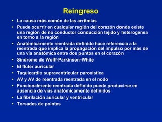 Reingreso
• La causa más común de las arritmias
• Puede ocurrir en cualquier región del corazón donde existe
  una región de no conductor conducción tejido y heterogénea
  en torno a la región
• Anatómicamente reentrada definido hace referencia a la
  reentrada que implica la propagación del impulso por más de
  una vía anatómica entre dos puntos en el corazón
• Síndrome de Wolff-Parkinson-White
• El flúter auricular
• Taquicardia supraventricular paroxística
• AV y AV de reentrada reentrada en el nodo
• Funcionalmente reentrada definido puede producirse en
  ausencia de vías anatómicamente definidos
• La fibrilación auricular y ventricular
• Torsades de pointes
 