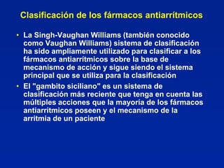 Clasificación de los fármacos antiarrítmicos

• La Singh-Vaughan Williams (también conocido
  como Vaughan Williams) sistema de clasificación
  ha sido ampliamente utilizado para clasificar a los
  fármacos antiarrítmicos sobre la base de
  mecanismo de acción y sigue siendo el sistema
  principal que se utiliza para la clasificación
• El "gambito siciliano" es un sistema de
  clasificación más reciente que tenga en cuenta las
  múltiples acciones que la mayoría de los fármacos
  antiarrítmicos poseen y el mecanismo de la
  arritmia de un paciente
 