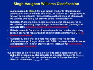 Singh-Vaughan Williams Clasificación
• Los fármacos de clase I, las que actúan mediante el bloqueo del
   canal rápido de sodio hacia el interior, se dividen en 3 subgrupos en
   función de su potencia * (disociación cinética) hacia el bloqueo de
   los canales de sodio y los efectos sobre la repolarización
• Subclase IA de alta / intermedia potencia como bloqueadores de
   los canales de sodio y de prolongar la repolarización (prolongar el
   intervalo QT): quinidina, procainamida, disopiramida
• IB baja potencia Subclase bloqueadores de los canales de sodio y
   pueden acortar la repolarización (disminución del intervalo QT): La
   lidocaína, mexiletina
• Subclase IC del canal de sodio más potente de los agentes
   bloqueadores (prolongar el intervalo QRS), tienen poco efecto sobre
   la repolarización (ningún efecto sobre el intervalo QT): flecainida,
   propafenona, moricizina
•
* La potencia es un reflejo de la cinética de disociación del canal de
   sodio, las drogas muy alta potencia se disocian lentamente (recovery
   > 10 sec), mientras que los medicamentos de baja potencia se
   disocian lentamente (recovery < 1 sec)
 