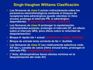 Singh-Vaughan Williams Clasificación
• Los fármacos de clase II actúan indirectamente sobre los
  parámetros electrofisiológicos mediante el bloqueo de
  receptores beta-adrenérgicos (puede ralentizar el ritmo
  sinusal, prolonga el intervalo PR, si adrenérgico-
  dependiente): El propranolol, esmolol, acebutolol
• Los fármacos de clase III prolongar la repolarización
  (refractariedad aumento, prolongar el intervalo QT, sin efecto
  sobre el intervalo QRS, poco efecto sobre la velocidad de
  despolarización):
• Bloque K rápida ida + actual: amiodarona, sotalol, dofetilida
• Bloque de entrada lenta corriente de Na +: ibutilida
• Los fármacos de clase IV son relativamente selectivos nodo
  AV tipo L-canales de calcio (ritmo sinusal lento, prolongan el
  intervalo PR): verapamilo, diltiazem
• (* Nota: dihidropiridinas tienen efectos mínimos en la
  despolarización del nodo AV)
 