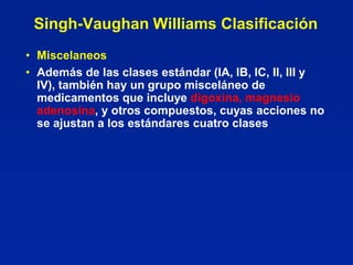 Singh-Vaughan Williams Clasificación
• Miscelaneos
• Además de las clases estándar (IA, IB, IC, II, III y
  IV), también hay un grupo misceláneo de
  medicamentos que incluye digoxina, magnesio
  adenosina, y otros compuestos, cuyas acciones no
  se ajustan a los estándares cuatro clases
 