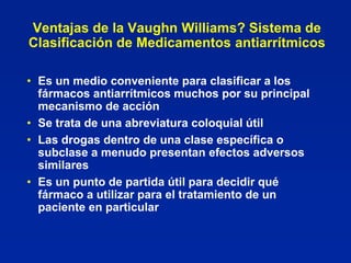 Ventajas de la Vaughn Williams? Sistema de
Clasificación de Medicamentos antiarrítmicos

• Es un medio conveniente para clasificar a los
  fármacos antiarrítmicos muchos por su principal
  mecanismo de acción
• Se trata de una abreviatura coloquial útil
• Las drogas dentro de una clase específica o
  subclase a menudo presentan efectos adversos
  similares
• Es un punto de partida útil para decidir qué
  fármaco a utilizar para el tratamiento de un
  paciente en particular
 