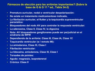 Fármacos de elección para las arritmias importantes? (Sobre la
             base de G & G 11 ª ed., Tabla 34-2)

• Prematura auricular, nodal o ventricular despolarización:
• No existe un tratamiento medicamentoso indicado,
• La fibrilación auricular, el flutter y la taquicardia supraventricular
  paroxística:
• Bloqueadores del nodo AV para controlar la respuesta ventricular:
• La adenosina, Clase II, Clase IV, la digoxina
• Nota: AV bloqueadores ganglionares puede ser perjudicial en el
  síndrome de WPW
• Dependiendo de la arritmia: Clase III, Clase IA, Clase 1C
• Taquicardia ventricular (w / remoto MI):
• La amiodarona, Clase III, Clase I
• Fibrilación ventricular:
• La lidocaína, amiodarona, Clase III, Clase I
• Torsades de pointes:
• Agudo: magnesio, isoproterenol
• Crónica: Clase II
 