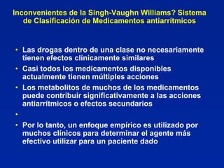 Inconvenientes de la Singh-Vaughn Williams? Sistema
   de Clasificación de Medicamentos antiarrítmicos


• Las drogas dentro de una clase no necesariamente
  tienen efectos clínicamente similares
• Casi todos los medicamentos disponibles
  actualmente tienen múltiples acciones
• Los metabolitos de muchos de los medicamentos
  puede contribuir significativamente a las acciones
  antiarrítmicos o efectos secundarios
•
• Por lo tanto, un enfoque empírico es utilizado por
  muchos clínicos para determinar el agente más
  efectivo utilizar para un paciente dado
 