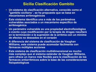 Sicilia Clasificación Gambito
• Un sistema de clasificación alternativa, conocido como el
  "gambito siciliano ', se ha propuesto que se basa en
  mecanismos arritmogénicos
• Este sistema identifica una o más de los parámetros
  vulnerables asociados a un mecanismo específico de
  arritmogénica
• Un parámetro vulnerable es una propiedad electrofisiológica
  o evento cuya modificación por la terapia de drogas resultará
  en la terminación o la supresión de la arritmia con un mínimo
  de efectos no deseados en el corazón
• A diferencia del sistema de clasificación de Vaughan
  Williams, este sistema puede acomodar fácilmente con
  fármacos múltiples acciones
• Este sistema de clasificación multidimensional es mucho
  más complejo que el sistema estándar de Vaughan Williams,
  pero ofrece un marco más flexible para la clasificación de los
  fármacos antiarrítmicos sobre la base de las consideraciones
  fisiopatológicas
 