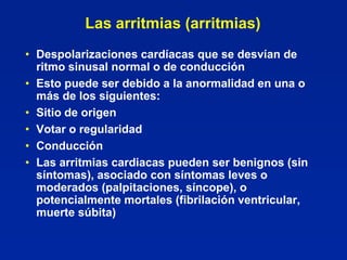 Las arritmias (arritmias)
• Despolarizaciones cardíacas que se desvían de
  ritmo sinusal normal o de conducción
• Esto puede ser debido a la anormalidad en una o
  más de los siguientes:
• Sitio de origen
• Votar o regularidad
• Conducción
• Las arritmias cardiacas pueden ser benignos (sin
  síntomas), asociado con síntomas leves o
  moderados (palpitaciones, síncope), o
  potencialmente mortales (fibrilación ventricular,
  muerte súbita)
 