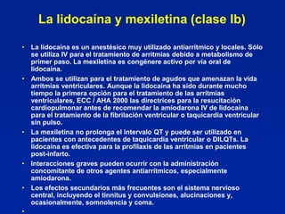 La lidocaína y mexiletina (clase Ib)

• La lidocaína es un anestésico muy utilizado antiarrítmico y locales. Sólo
  se utiliza IV para el tratamiento de arritmias debido a metabolismo de
  primer paso. La mexiletina es congénere activo por vía oral de
  lidocaína.
• Ambos se utilizan para el tratamiento de agudos que amenazan la vida
  arritmias ventriculares. Aunque la lidocaína ha sido durante mucho
  tiempo la primera opción para el tratamiento de las arritmias
  ventriculares, ECC / AHA 2000 las directrices para la resucitación
  cardiopulmonar antes de recomendar la amiodarona IV de lidocaína
  para el tratamiento de la fibrilación ventricular o taquicardia ventricular
  sin pulso.
• La mexiletina no prolonga el intervalo QT y puede ser utilizado en
  pacientes con antecedentes de taquicardia ventricular o DILQTs. La
  lidocaína es efectiva para la profilaxis de las arritmias en pacientes
  post-infarto.
• Interacciones graves pueden ocurrir con la administración
  concomitante de otros agentes antiarrítmicos, especialmente
  amiodarona.
• Los efectos secundarios más frecuentes son el sistema nervioso
  central, incluyendo el tinnitus y convulsiones, alucinaciones y,
  ocasionalmente, somnolencia y coma.
• .
 