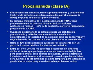 Procainamida (clase IA)
• Eficaz contra las arritmias, tanto supraventriculares y ventriculares
  (incluyendo arritmias auriculares asociadas con el síndrome de
  WPW), se puede administrar por vía oral y IV.
• Su principal metabolito, la N-acetilprocainamida (PNA), tiene
  predominantemente de clase III antiarrítmicos acciones.
  Acetiladores rápidos (~ 50% de la población) convertir rápidamente
  procainamida a NAPA.
• Cuando la procainamida se administra por vía oral, tanto la
  procainamida y la NAPA puede contribuir a los efectos
  antiarrítmicos y la toxicidad, la dosis inicial debe ser conservador y
  seguimiento de las concentraciones plasmáticas se recomienda.
• Hasta el 40% de los pacientes suspender el tratamiento con un
  plazo de 6 meses debido a los efectos secundarios.
• Entre el 15 y el 20% de los pacientes desarrollan un síndrome
  similar al lupus, que por lo general comienza como artralgia leve,
  pero puede ser fatal si se permite que avance. Estos síntomas se
  invierten si se interrumpe el tratamiento, pero los pacientes deben
  ser advertidos de los síntomas de alerta temprana para la terapia se
  puede abortar antes de que se desarrollen problemas serios.
 