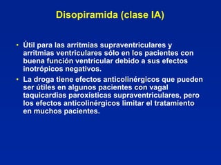 Disopiramida (clase IA)


• Útil para las arritmias supraventriculares y
  arritmias ventriculares sólo en los pacientes con
  buena función ventricular debido a sus efectos
  inotrópicos negativos.
• La droga tiene efectos anticolinérgicos que pueden
  ser útiles en algunos pacientes con vagal
  taquicardias paroxísticas supraventriculares, pero
  los efectos anticolinérgicos limitar el tratamiento
  en muchos pacientes.
 
