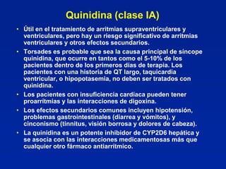 Quinidina (clase IA)
• Útil en el tratamiento de arritmias supraventriculares y
  ventriculares, pero hay un riesgo significativo de arritmias
  ventriculares y otros efectos secundarios.
• Torsades es probable que sea la causa principal de síncope
  quinidina, que ocurre en tantos como el 5-10% de los
  pacientes dentro de los primeros días de terapia. Los
  pacientes con una historia de QT largo, taquicardia
  ventricular, o hipopotasemia, no deben ser tratados con
  quinidina.
• Los pacientes con insuficiencia cardíaca pueden tener
  proarrítmias y las interacciones de digoxina.
• Los efectos secundarios comunes incluyen hipotensión,
  problemas gastrointestinales (diarrea y vómitos), y
  cinconismo (tinnitus, visión borrosa y dolores de cabeza).
• La quinidina es un potente inhibidor de CYP2D6 hepática y
  se asocia con las interacciones medicamentosas más que
  cualquier otro fármaco antiarrítmico.
 