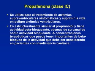 Propafenona (clase IC)
• Se utiliza para el tratamiento de arritmias
  supraventriculares sintomáticas y suprimir la vida
  en peligro arritmias ventriculares.
• Es estructuralmente similar al propranolol y tiene
  actividad beta-bloqueante, además de su canal de
  sodio actividad bloqueante. A concentraciones
  terapéuticas que puede tener importantes de beta-
  bloqueo de la actividad que debe ser considerado
  en pacientes con insuficiencia cardíaca.
 